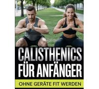 Calisthenics für Anfänger - Ohne Geräte fit werden: Das Trainingsprogramm für Zuhause - Muskelaufbau mit dem eigenen Körpergewicht
