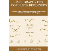 CALLIGRAPHY FOR COMPLETE BEGINNERS: Learning The Art Of Modern Calligraphy, Hand Lettering From Basics To Advanced Techniques