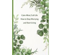 Calm Mind, Full Life How to Stop Worrying and Start Living: Transform Stress Into Strength and Discover the Freedom of a Calm Mind