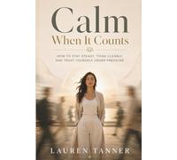 Calm When It Counts: How to Stay Steady, Think Clearly, and Trust Yourself Under Pressure