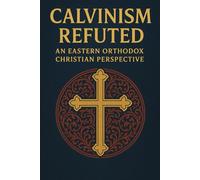 Calvinism Refuted: An Eastern Orthodox Christian Perspective (Eastern Orthodoxy for Protestant Inquirers)