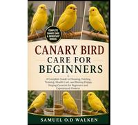 CANARY BIRD CARE FOR BEGINNERS: A Complete Guide to Housing, Feeding, Training, Health Care, and Raising Happy, Singing Canaries for Beginners and Experienced Owners