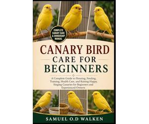 CANARY BIRD CARE FOR BEGINNERS: A Complete Guide to Housing, Feeding, Training, Health Care, and Raising Happy, Singing Canaries for Beginners and Experienced Owners