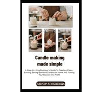 Candle Making Made Simple: A Step-By-Step Beginner’s Guide To Creating Clean-Burning, Strong-Scented Candles At Home And Turning Your Passion Into Profit