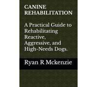 CANINE REHABILITATION: A PRATICAL GUIDE TO REHABILITATING REACTIVE, AGGRESSIVE, AND HIGH-NEEDS DOGS