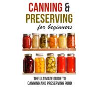Canning and Preserving for Beginners: The Ultimate Guide to Canning and Preserving Food