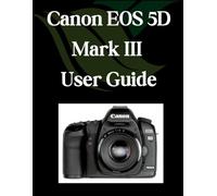 Canon EOS 5D Mark III User Guide: A Comprehensive and Detailed Manual for Photographers and Creatives for Beginners and Seniors