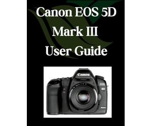 Canon EOS 5D Mark III User Guide: A Comprehensive and Detailed Manual for Photographers and Creatives for Beginners and Seniors