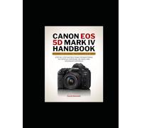 Canon EOS 5D Mark IV Handbook: Step-by-Step Instructions for Mastering Autofocus, Exposure, 4K Video, and Advanced Controls