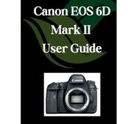 Canon EOS 6D Mark II User Guide: A Comprehensive and Detailed Manual for Photographers and Creatives for Beginners and Seniors, Troubleshooting Tips, and Advanced Settings Explained