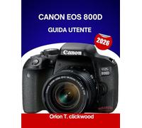 CANON EOS 800D GUIDA UTENTE 2026: Da automatico a manuale: scopri le impostazioni della fotocamera, le modalità e gli scatti creativi in modo semplice