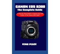 Canon EOS C300 The Complete Guide: A Step-by-Step Guide to Unlock the Full Power of the Canon EOS C300
