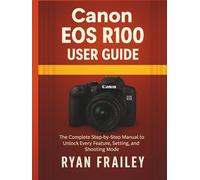 Canon EOS R100 User Guide: The Complete Step-by-Step Manual to Unlock Every Feature, Setting, and Shooting Mode