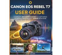 CANON EOS REBEL T7 USER GUIDE: COMPLETE BEGINNERS GUIDE TO CAPTURING STUNNING PHOTOS AND VIDEOS WITH EASE