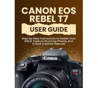 Canon EOS Rebel T7 User Guide: Step-by-Step Instructions to Master Your DSLR, Capture Stunning Photos, and Unlock Creative Features