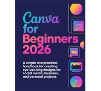 Canva for Beginners 2026: A Simple and Practical Handbook for Creating Eye-Catching Designs for Social Media, Business, and Personal Projects