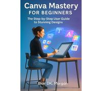 Canva Mastery for Beginners: The Step by Step User Guide to Stunning Designs