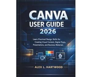Canva User Guide 2026: Learn Practical Design Skills for Creating Visual Content, Digital Posts, Presentations, and Business Materials