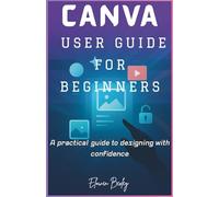 CANVA USER GUIDE FOR BEGINNERS: A practical guide to designing with confidence