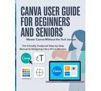 Canva User Guide for Beginners and Seniors: Master Canva Without the Tech Jargon - The Friendly, Foolproof Step-by-Step Manual to Designing Like a Pro in Minutes