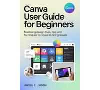 CANVA USER GUIDE FOR BEGINNERS: Mastering Design Tools, Tips, and Techniques to Create Stunning Visuals