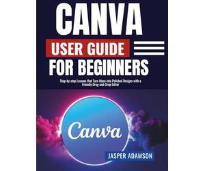 Canva User Guide For Beginners: Step-by-step Lessons that Turn Ideas into Polished Designs with a Friendly Drag-and-Drop Editor