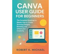 Canva User Guide for Beginners: The Complete Roadmap to Master how to Create Stunning Designs, Branding, and Unlock your Creativity