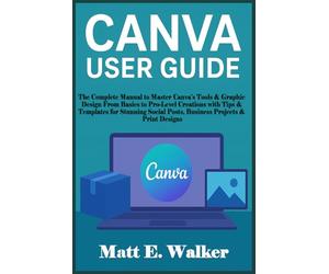 CANVA USER GUIDE: The Complete Manual to Master Canva’s Tools & Graphic Design From Basics to Pro-Level Creations with Tips & Templates for Stunning Social Posts, Business Projects & Print Designs