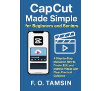 CapCut Made Simple for Beginners and Seniors: A Step-by-Step Manual on How to Create, Edit, and Improve Videos with Clear, Practical Guidance