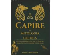 Capire la mitologia celtica: Guida per principianti alle fiabe, al folklore e ai guerrieri leggendari