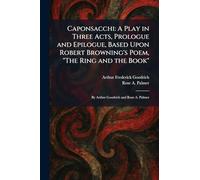 Caponsacchi: A Play in Three Acts, Prologue and Epilogue, Based Upon Robert Browning's Poem, "The Ring and the Book": By Arthur Goodrich and Rose A. Palmer