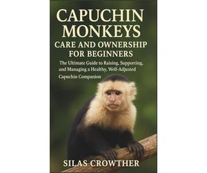 CAPUCHIN MONKEYS CARE AND OWNERSHIP FOR BEGINNERS: The ultimate Guide to Raising, Supporting, and Managing a Healthy, Well-Adjusted Capuchin Companion