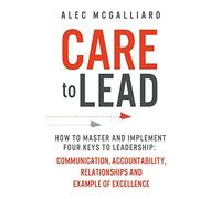 CARE To Lead: How to Master and Implement Four Keys to Leadership: Communication, Accountability, Relationships and Example of Excellence