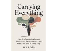 Carrying Everything: How Overfunctioning Creates Resentment, Exhaustion, and Self-Loss - And How to Finally Stop
