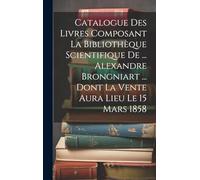 Catalogue Des Livres Composant La Bibliothèque Scientifique De ... Alexandre Brongniart ... Dont La Vente Aura Lieu Le 15 Mars 1858