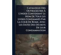 Catalogue Des Ouvrages Mis À L'index Contenant Le Nom De Tous Les Livres CondamnÃ(c)s Par La Cour De Rome, Avec Les Dates Des DÃ(c)crets De Leur Condamnation