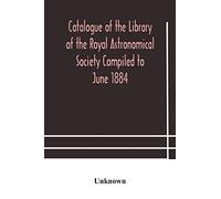Catalogue of the Library of the Royal Astronomical Society Compiled to June 1884