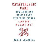 Catastrophic Care: How American Health Care Killed My Father--and How We Can Fix It