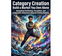 Category Creation: Build a Market You Own Alone: Navigating Positioning, Perception, and Competitive Dominance Beyond Existing Markets