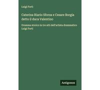Caterina Riario Sforza e Cesare Borgia detto il duca Valentino: Dramma storico in tre atti dell'artista drammatico Luigi Forti