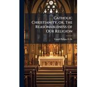 Catholic Christianity, or, The Reasonableness of Our Religion