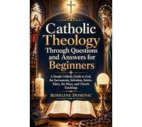 Catholic Theology Through Questions and Answers for Beginners: A Simple Catholic Guide to God, the Sacraments, Salvation, Saints, Mary, the Mass, and Church Teachings