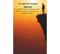 Ce qui ne t’a pas détruit: Se reconstruire après une rupture ou une trahison et redevenir un homme fort, lucide et confiant