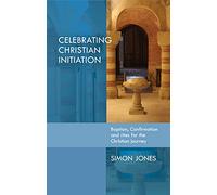 Celebrating Christian Initiation: Baptism, confirmation and rites for the Christian journey: A Practical Guide To Baptism, Confirmation And Rites For The Christian Journey