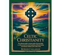 CELTIC CHRISTIANITY: The Ultimate Guide To Ancient Paths Of Eternal Light, To Rediscovering The Sacred Mysticism, Wild Spirituality, And Timeless Wisdom Of The Celtic Saints