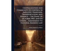 Centralization And Community Of Control In Industry, Franchise, Transportation, And Finance -- The Panic Of October, 1907, And Its Lesson ... Amendment To National Banking Law