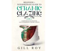 Ceramic Glazing: Beginner + Intermediate Guide to Ceramic Glazing: 2-in-1 Compendium for Beginner and Intermediate Ceramic Artists
