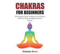 Chakras For Beginners: The Complete Guide To Balance Your Chakras, Heal Your Body And Radiate Positive Energy