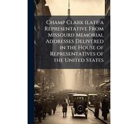 Champ Clark (late a Representative From Missouri) Memorial Addresses Delivered in the House of Representatives of the United States