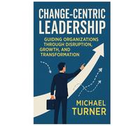 Change-Centric Leadership: Guiding Organizations Through Disruption, Growth, and Transformation